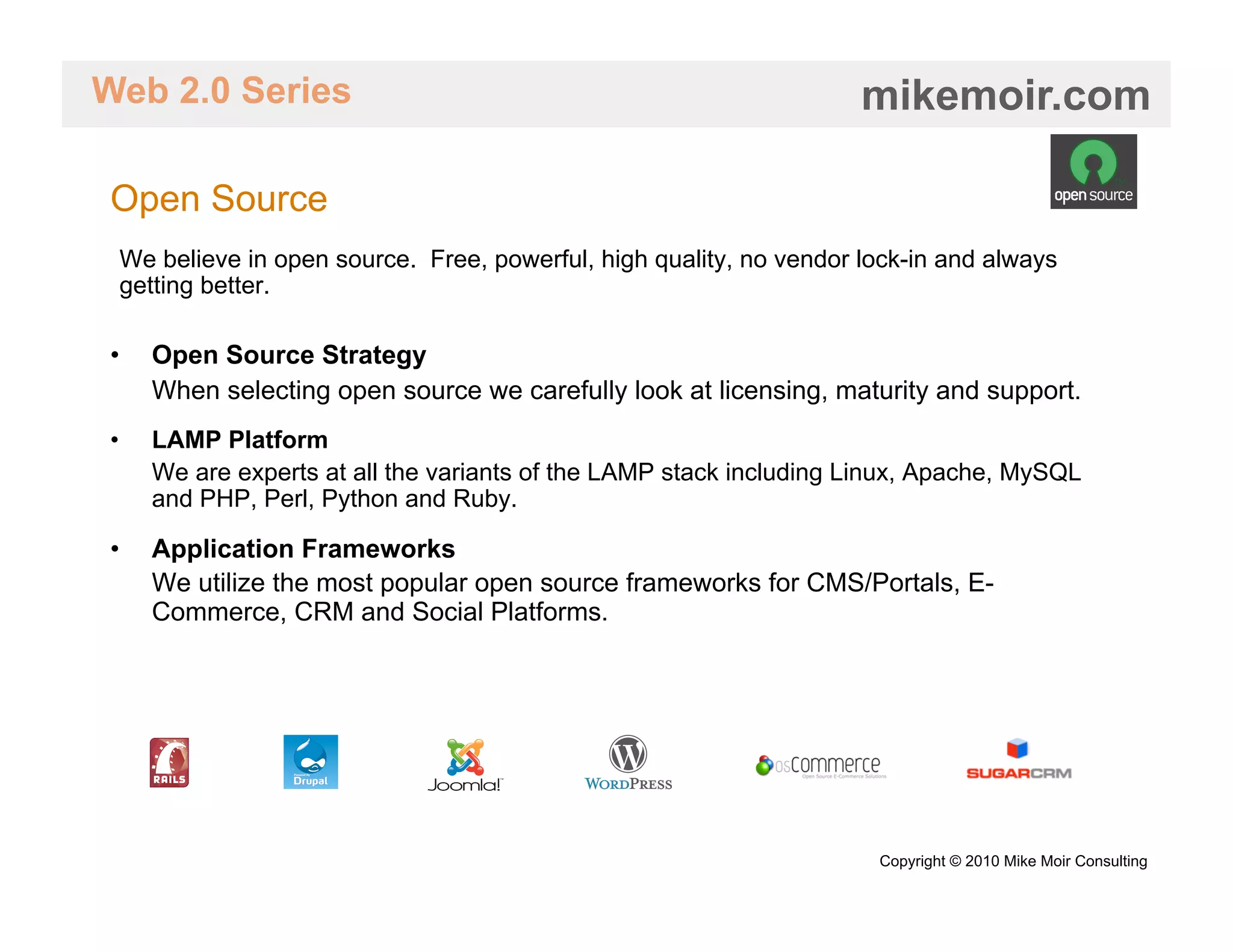 Web 2.0 Series                                                      mikemoir.com

Open Source
 We believe in open source. Free, powerful, high quality, no vendor lock-in and always
 getting better.

•    Open Source Strategy
     When selecting open source we carefully look at licensing, maturity and support.
•    LAMP Platform
     We are experts at all the variants of the LAMP stack including Linux, Apache, MySQL
     and PHP, Perl, Python and Ruby.

•    Application Frameworks
     We utilize the most popular open source frameworks for CMS/Portals, E-
     Commerce, CRM and Social Platforms.




                                                                     Copyright © 2010 Mike Moir Consulting
 