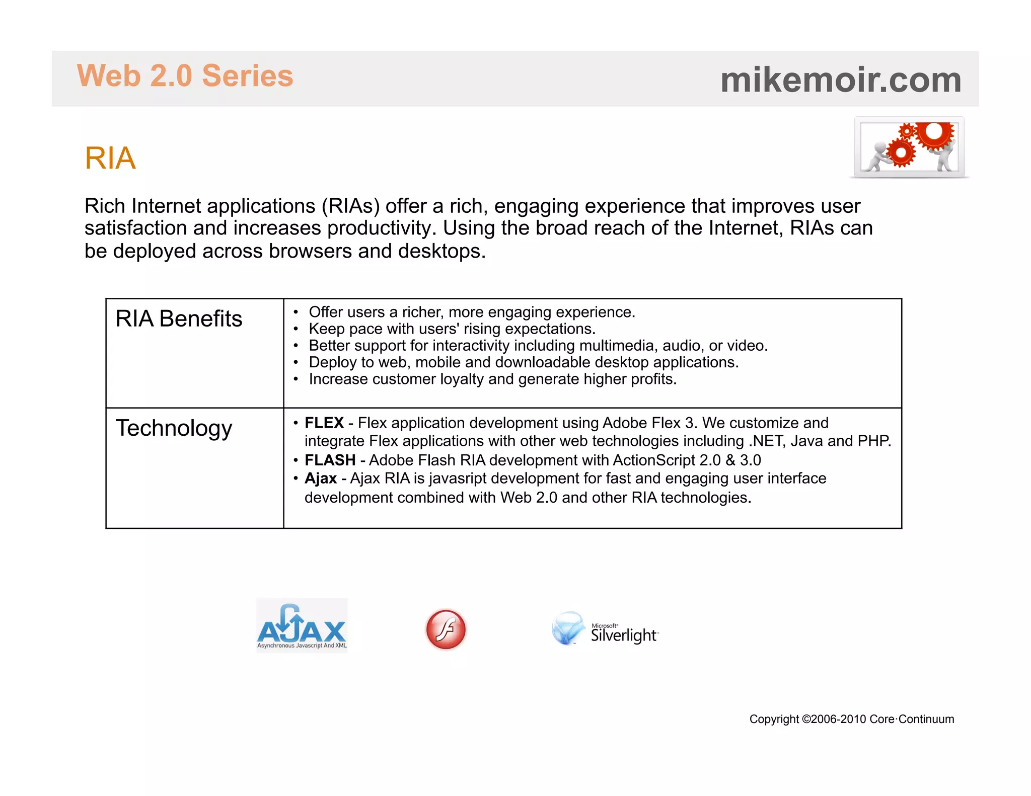 Web 2.0 Series                                                                             mikemoir.com

RIA
Rich Internet applications (RIAs) offer a rich, engaging experience that improves user
satisfaction and increases productivity. Using the broad reach of the Internet, RIAs can
be deployed across browsers and desktops.

                       •    Offer users a richer, more engaging experience.
   RIA Benefits        •    Keep pace with users' rising expectations.
                       •    Better support for interactivity including multimedia, audio, or video.
                       •    Deploy to web, mobile and downloadable desktop applications.
                       •    Increase customer loyalty and generate higher profits.

                       •  FLEX - Flex application development using Adobe Flex 3. We customize and
   Technology             integrate Flex applications with other web technologies including .NET, Java and PHP.
                       •  FLASH - Adobe Flash RIA development with ActionScript 2.0 & 3.0
                       •  Ajax - Ajax RIA is javasript development for fast and engaging user interface
                          development combined with Web 2.0 and other RIA technologies.




                                                                                                Copyright ©2006-2010 Core·Continuum
 