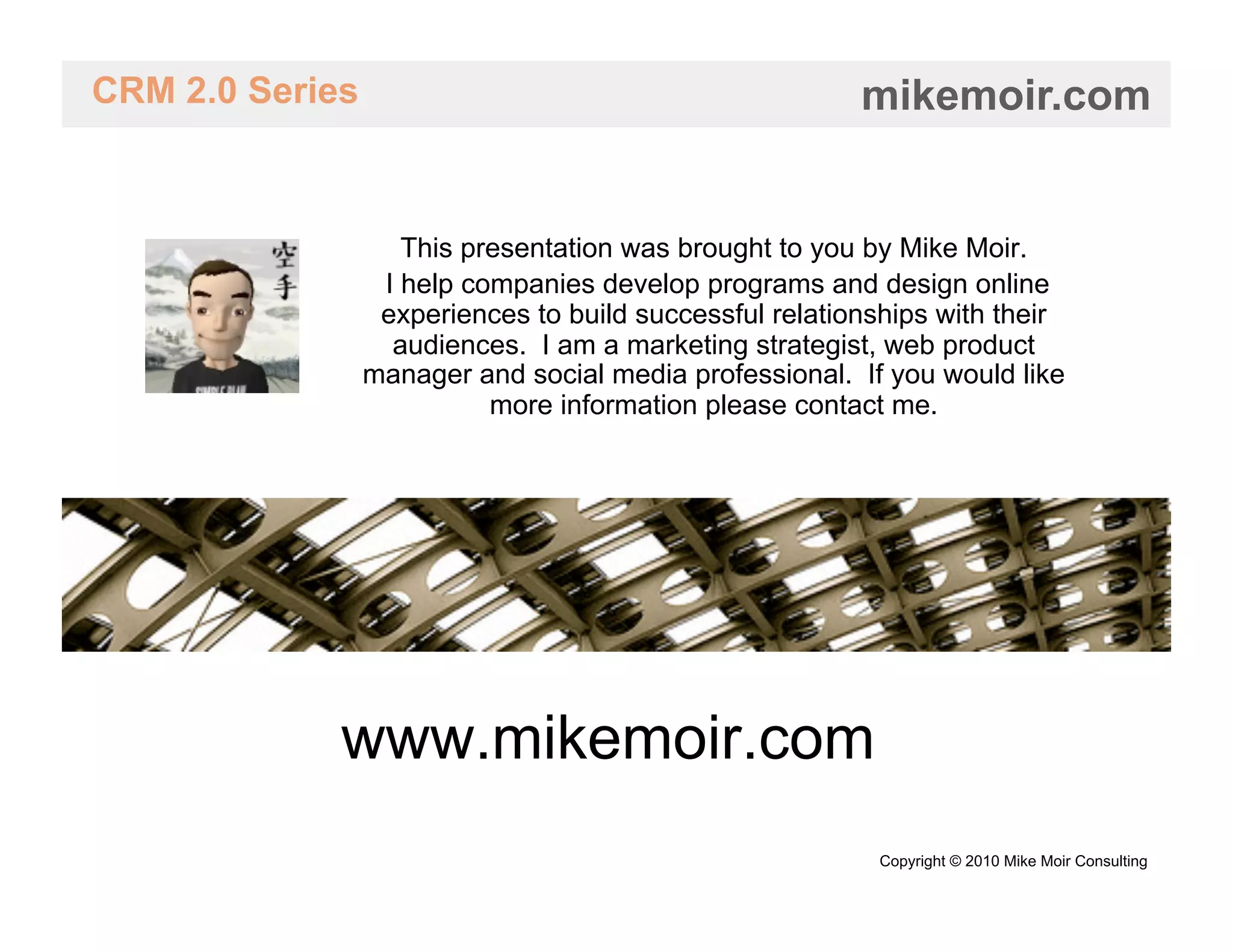 CRM 2.0 Series                                           mikemoir.com


                    This presentation was brought to you by Mike Moir.
                  I help companies develop programs and design online
                  experiences to build successful relationships with their
                   audiences. I am a marketing strategist, web product
                 manager and social media professional. If you would like
                           more information please contact me.




             www.mikemoir.com
                                                          Copyright © 2010 Mike Moir Consulting
 
