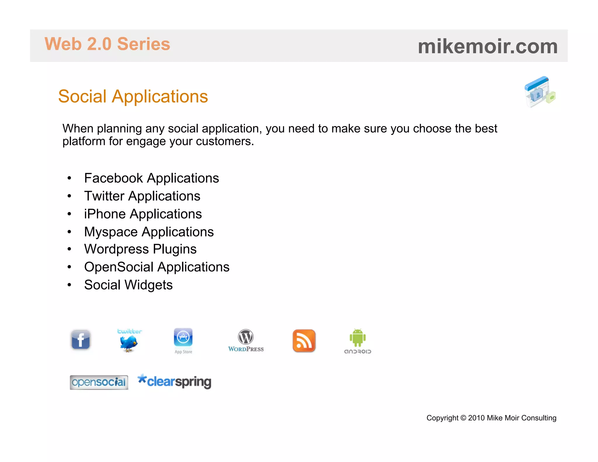 Web 2.0 Series                                                   mikemoir.com

 Social Applications
 When planning any social application, you need to make sure you choose the best
 platform for engage your customers.


  •    Facebook Applications
  •    Twitter Applications
  •    iPhone Applications
  •    Myspace Applications
  •    Wordpress Plugins
  •    OpenSocial Applications
  •    Social Widgets




                                                                   Copyright © 2010 Mike Moir Consulting
 