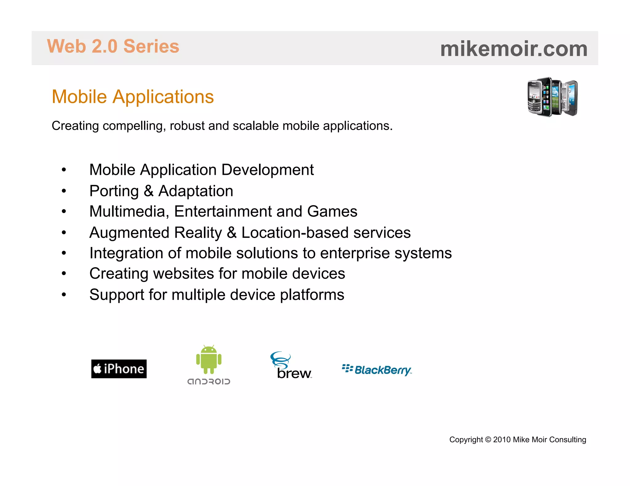 Web 2.0 Series                                                  mikemoir.com

Mobile Applications
Creating compelling, robust and scalable mobile applications.


 •    Mobile Application Development
 •    Porting & Adaptation
 •    Multimedia, Entertainment and Games
 •    Augmented Reality & Location-based services
 •    Integration of mobile solutions to enterprise systems
 •    Creating websites for mobile devices
 •    Support for multiple device platforms




                                                                Copyright © 2010 Mike Moir Consulting
 