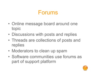 Forums Online message board around one topic Discussions with posts and replies Threads are collections of posts and replies Moderators to clean up spam Software communities use forums as part of support platform 