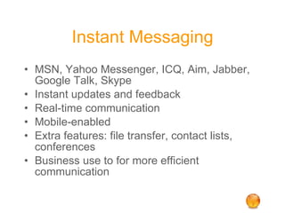Instant Messaging MSN, Yahoo Messenger, ICQ, Aim, Jabber, Google Talk, Skype Instant updates and feedback Real-time communication Mobile-enabled Extra features: file transfer, contact lists, conferences Business use to for more efficient communication 