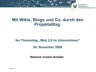 Mit Wikis, Blogs und Co. durch den
                 Projektalltag.


               iks Thementag „Web 2.0 im Unternehmen“

                         04. November 2008


                       Referent: Carsten Schädel



Seite 2 / 29
 