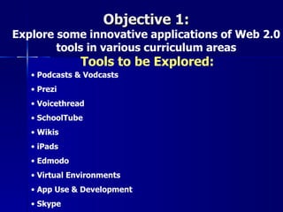 Objective 1:
Explore some innovative applications of Web 2.0
        tools in various curriculum areas
               Tools to be Explored:
   • Podcasts & Vodcasts
   • Prezi
   • Voicethread
   • SchoolTube
   • Wikis
   • iPads
   • Edmodo
   • Virtual Environments
   • App Use & Development
   • Skype
 