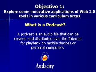 Objective 1:
Explore some innovative applications of Web 2.0
        tools in various curriculum areas

           What is a Podcast?

       A podcast is an audio file that can be
     created and distributed over the Internet
         for playback on mobile devices or
                personal computers.
 