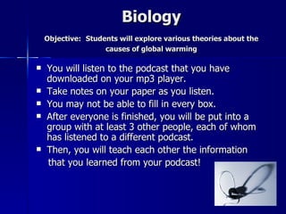 Biology
    Objective: Students will explore various theories about the
                    causes of global warming

   You will listen to the podcast that you have
    downloaded on your mp3 player.
   Take notes on your paper as you listen.
   You may not be able to fill in every box.
   After everyone is finished, you will be put into a
    group with at least 3 other people, each of whom
    has listened to a different podcast.
   Then, you will teach each other the information
    that you learned from your podcast!
 