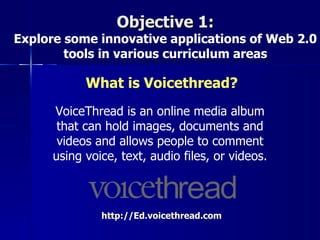 Objective 1:
Explore some innovative applications of Web 2.0
        tools in various curriculum areas

            What is Voicethread?
      VoiceThread is an online media album
       that can hold images, documents and
       videos and allows people to comment
      using voice, text, audio files, or videos.



               http://Ed.voicethread.com
 