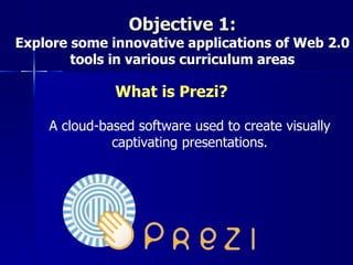 Objective 1:
Explore some innovative applications of Web 2.0
        tools in various curriculum areas

              What is Prezi?

    A cloud-based software used to create visually
              captivating presentations.
 