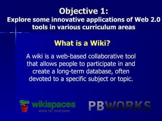Objective 1:
Explore some innovative applications of Web 2.0
        tools in various curriculum areas

               What is a Wiki?
     A wiki is a web-based collaborative tool
     that allows people to participate in and
       create a long-term database, often
      devoted to a specific subject or topic.
 