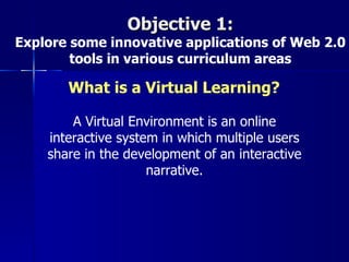 Objective 1:
Explore some innovative applications of Web 2.0
        tools in various curriculum areas

       What is a Virtual Learning?

        A Virtual Environment is an online
    interactive system in which multiple users
    share in the development of an interactive
                     narrative.
 