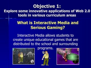 Objective 1:
Explore some innovative applications of Web 2.0
        tools in various curriculum areas

       What is Interactive Media and
             Serious Gaming?
       Interactive Media allows students to
    create unique educational games that are
    distributed to the school and surrounding
                     programs.
 