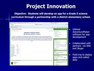 Project Innovation
  Objective: Students will develop an app for a Grade 5 science
curriculum through a partnership with a district elementary school.




                                                •   Utilized
                                                    AdventureMaker
                                                    software for app
                                                    development

                                                •   Collaborated with
                                                    partners via Wiki
                                                    and Skype

                                                •   Field trip to deploy
                                                    apps and collect
                                                    data
 
