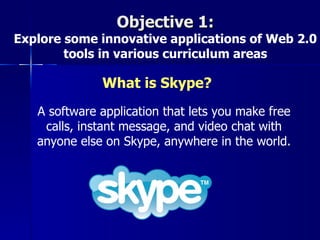 Objective 1:
Explore some innovative applications of Web 2.0
        tools in various curriculum areas

              What is Skype?
   A software application that lets you make free
    calls, instant message, and video chat with
   anyone else on Skype, anywhere in the world.
 