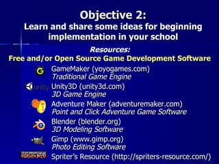 Objective 2:
    Learn and share some ideas for beginning
         implementation in your school
                       Resources:
Free and/or Open Source Game Development Software
           GameMaker (yoyogames.com)
           Traditional Game Engine
           Unity3D (unity3d.com)
           3D Game Engine
           Adventure Maker (adventuremaker.com)
           Point and Click Adventure Game Software
           Blender (blender.org)
           3D Modeling Software
           Gimp (www.gimp.org)
           Photo Editing Software
           Spriter’s Resource (http://spriters-resource.com/)
 
