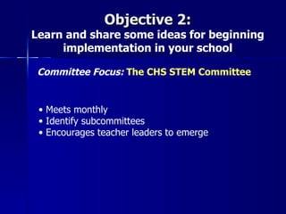 Objective 2:
Learn and share some ideas for beginning
     implementation in your school

 Committee Focus: The CHS STEM Committee


 • Meets monthly
 • Identify subcommittees
 • Encourages teacher leaders to emerge
 