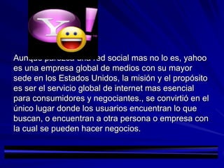 Aunque parezca una red social mas no lo es, yahoo
es una empresa global de medios con su mayor
sede en los Estados Unidos, la misión y el propósito
es ser el servicio global de internet mas esencial
para consumidores y negociantes., se convirtió en el
único lugar donde los usuarios encuentran lo que
buscan, o encuentran a otra persona o empresa con
la cual se pueden hacer negocios.
 
