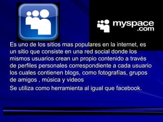 Es uno de los sitios mas populares en la internet, es
un sitio que consiste en una red social donde los
mismos usuarios crean un propio contenido a través
de perfiles personales correspondiente a cada usuario
los cuales contienen blogs, como fotografías, grupos
de amigos , música y videos
Se utiliza como herramienta al igual que facebook.
 
