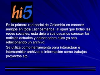 Es la primera red social de Colombia en conocer
amigos en toda Latinoamérica, al igual que todas las
redes sociales, esta deja a sus usuarios conocer las
noticias actuales y opinar sobre ellas ya sea
relacionando un archivo.
Se utiliza como herramienta para interactuar e
intercambiar archivos e información como trabajos
proyectos etc.
 
