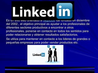 Es un sitio web orientado a negocios fue fundado en diciembre
del 2002., el objetivo principal es ayudar a los profesionales de
diferentes sectores productivos a encontrar a otros
profesionales, ponerse en contacto en todos los sentidos para
poder relacionarse y obtener resultados satisfactorios.
Se utiliza para mantener en contacto a los lideres de grandes o
pequeñas empresas para poder vender productos etc.
 