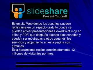 Es un sito Web donde los usuarios pueden
registrarse en un espacio gratuito donde se
pueden enviar presentaciones PowerPoint u op en
office y PDF, que después quedan almacenadas y
pueden ser mostradas a otros usuarios, los
servicios y alojamiento en esta pagina son
gratuitos.
Esta herramienta recibe aproximadamente 12
millones de visitantes por mes.
 