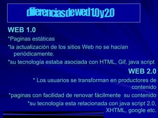 WEB 1.0
*Paginas estáticas
*la actualización de los sitios Web no se hacían
   periódicamente.
*su tecnología estaba asociada con HTML, Gif, java script
                                               WEB 2.0
         * Los usuarios se transforman en productores de
                                                contenido
*paginas con facilidad de renovar fácilmente su contenido
       *su tecnología esta relacionada con java script 2.0,
                                       XHTML, google etc.
 