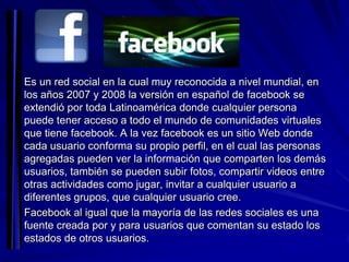 Es un red social en la cual muy reconocida a nivel mundial, en
los años 2007 y 2008 la versión en español de facebook se
extendió por toda Latinoamérica donde cualquier persona
puede tener acceso a todo el mundo de comunidades virtuales
que tiene facebook. A la vez facebook es un sitio Web donde
cada usuario conforma su propio perfil, en el cual las personas
agregadas pueden ver la información que comparten los demás
usuarios, también se pueden subir fotos, compartir videos entre
otras actividades como jugar, invitar a cualquier usuario a
diferentes grupos, que cualquier usuario cree.
Facebook al igual que la mayoría de las redes sociales es una
fuente creada por y para usuarios que comentan su estado los
estados de otros usuarios.
 
