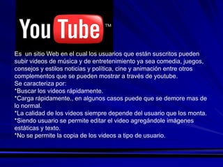 Es un sitio Web en el cual los usuarios que están suscritos pueden
subir videos de música y de entretenimiento ya sea comedia, juegos,
consejos y estilos noticias y política, cine y animación entre otros
complementos que se pueden mostrar a través de youtube.
Se caracteriza por:
*Buscar los videos rápidamente.
*Carga rápidamente., en algunos casos puede que se demore mas de
lo normal.
*La calidad de los videos siempre depende del usuario que los monta.
*Siendo usuario se permite editar el video agregándole imágenes
estáticas y texto.
*No se permite la copia de los videos a tipo de usuario.
 
