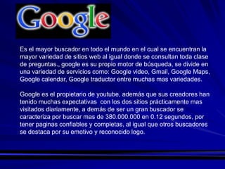 Es el mayor buscador en todo el mundo en el cual se encuentran la
mayor variedad de sitios web al igual donde se consultan toda clase
de preguntas., google es su propio motor de búsqueda, se divide en
una variedad de servicios como: Google video, Gmail, Google Maps,
Google calendar, Google traductor entre muchas mas variedades.

Google es el propietario de youtube, además que sus creadores han
tenido muchas expectativas con los dos sitios prácticamente mas
visitados diariamente, a demás de ser un gran buscador se
caracteriza por buscar mas de 380.000.000 en 0.12 segundos, por
tener paginas confiables y completas, al igual que otros buscadores
se destaca por su emotivo y reconocido logo.
 