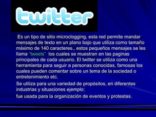 Es un tipo de sitio microclogging, esta red permite mandar
mensajes de texto en un plano bajo que utiliza como tamaño
máximo de 140 caracteres., estos pequeños mensajes se les
llama “tweets” los cuales se muestran en las paginas
principales de cada usuario. El twitter se utiliza como una
herramienta para seguir a personas conocidas, famosas los
cuales pueden comentar sobre un tema de la sociedad o
entretenimiento etc.
Se utiliza para una variedad de propósitos, en diferentes
industrias y situaciones ejemplo:
fue usada para la organización de eventos y protestas.
 