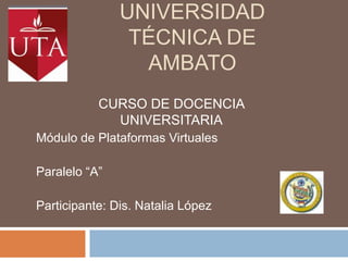 Universidad técnica de ambato CURSO DE DOCENCIA UNIVERSITARIA Módulo de Plataformas Virtuales  Paralelo “A” Participante: Dis. Natalia López 