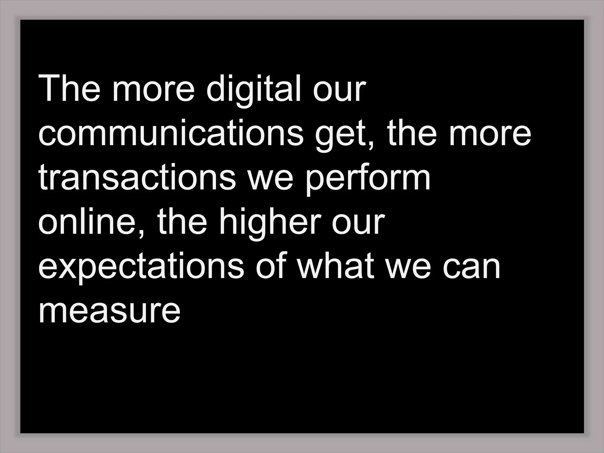 The more digital our communications get, the more transactions we perform online, the higher our expectations of what we can measure