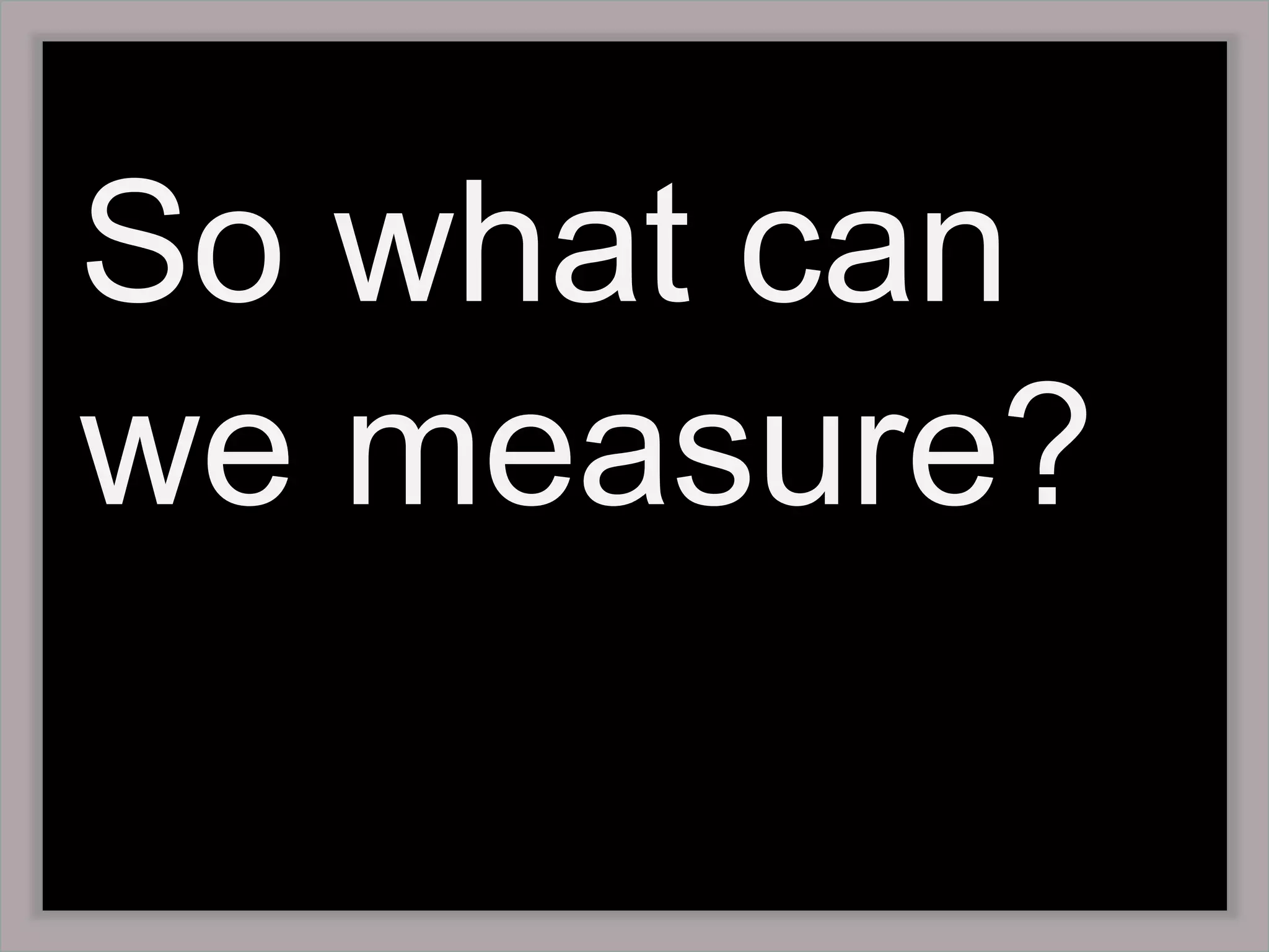 So what can we measure? 