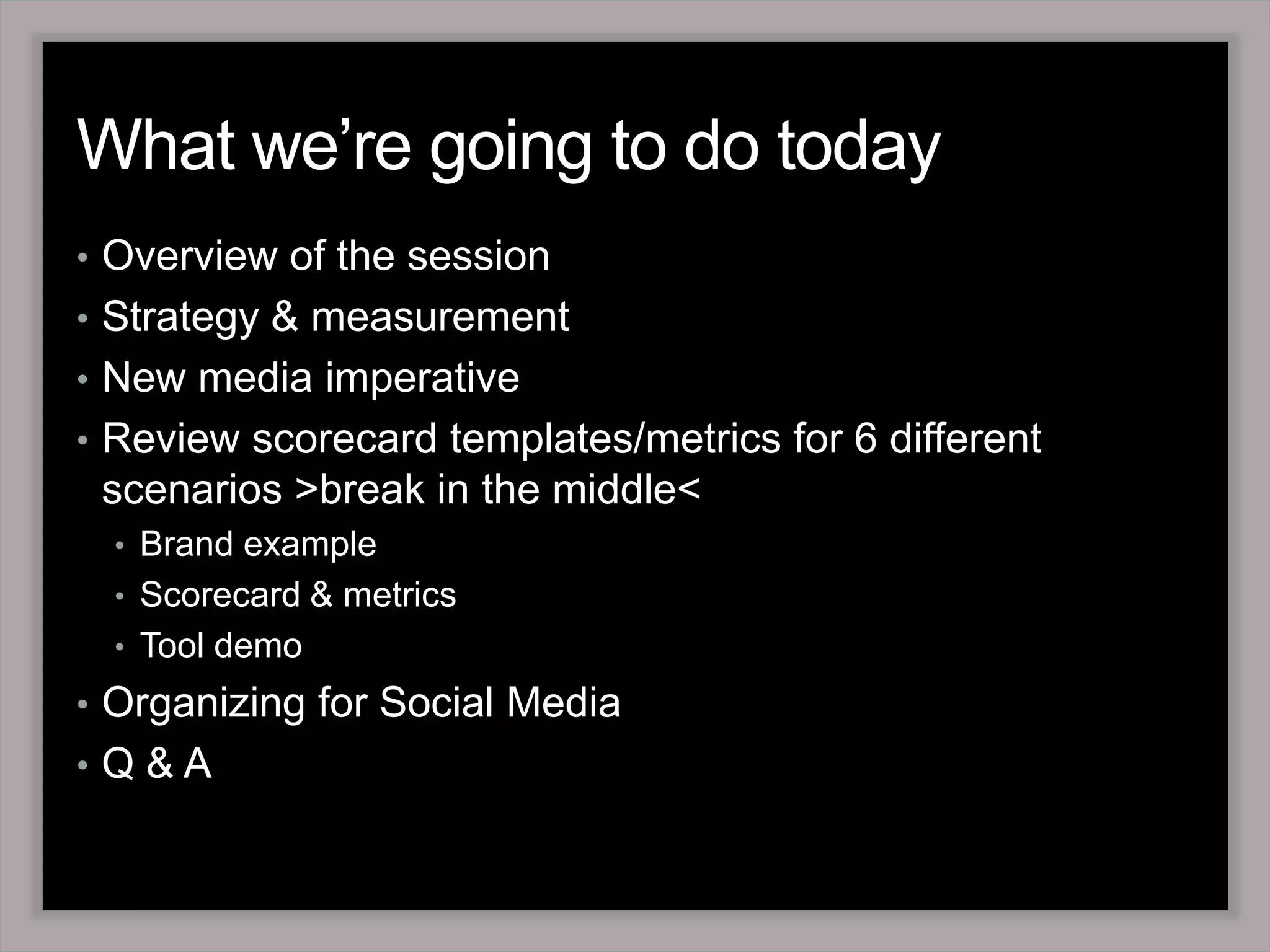 What we’re going to do todayOverview of the sessionStrategy & measurementNew media imperativeReview scorecard templates/metrics for 6 different scenarios >break in the middle<Brand exampleScorecard & metrics Tool demo Organizing for Social Media Q & A 