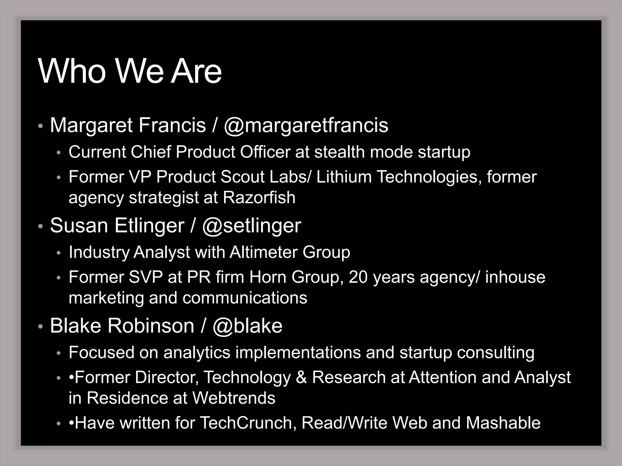 Who We Are Margaret Francis / @margaretfrancisCurrent Chief Product Officer at stealth mode startup Former VP Product Scout Labs/ Lithium Technologies, former agency strategist at RazorfishSusan Etlinger / @setlingerIndustry Analyst with Altimeter GroupFormer SVP at PR firm Horn Group, 20 years agency/ inhouse marketing and communications Blake Robinson / @blakeFocused on analytics implementations and startup consulting•Former Director, Technology & Research at Attention and Analyst  in Residence at Webtrends•Have written for TechCrunch, Read/Write Web and Mashable