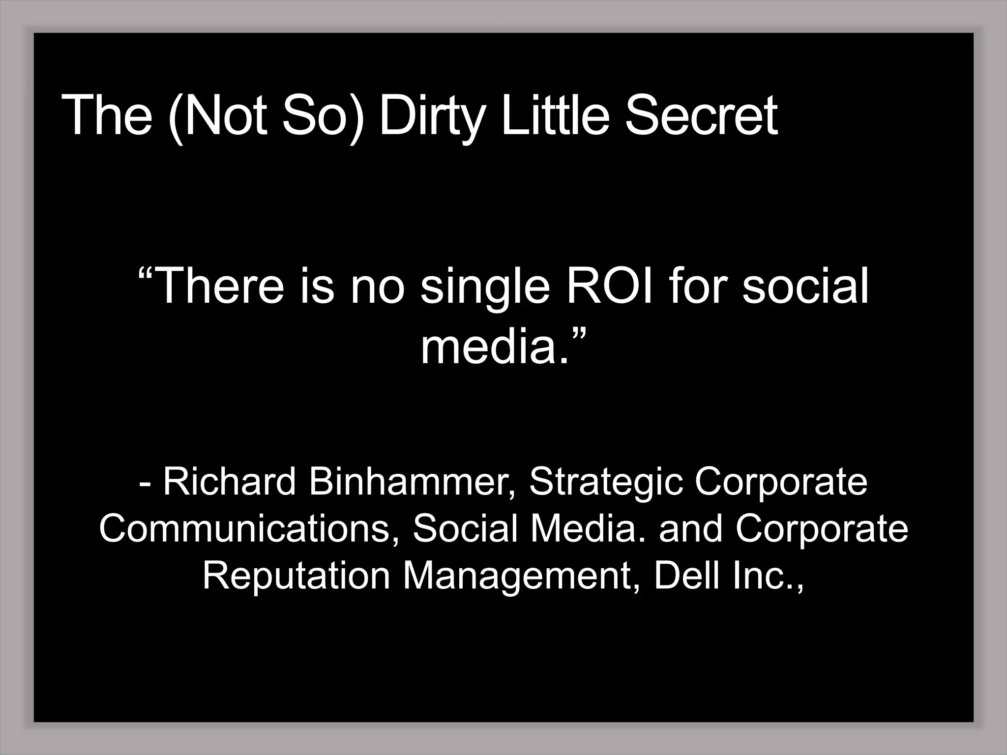 The (Not So) Dirty Little Secret“There is no single ROI for social media.”- Richard Binhammer, Strategic Corporate Communications, Social Media. and Corporate Reputation Management, Dell Inc.,