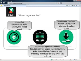 w   Web 2.0 in Learning
               w   http://www.web2.0tools.gr/

      Web 2.0 Tools




                                   “Listen together live”

                          Εύκολο live
                           Εύκολο live                                      Σύνδεση με Facebook,
                                                                             Σύνδεση με Facebook,
                      broadcasting High-
                       broadcasting High-                                    twitter, SoundCloud,
                                                                              twitter, SoundCloud,
                      quality, live stereo
                       quality, live stereo                                   Mixcloud, Dropbox,
                                                                               Mixcloud, Dropbox,
                             sound
                              sound                                                 iTunes
                                                                                      iTunes




                                                      Δημιουργία προσωπικού hub,
                                                       Δημιουργία προσωπικού hub,
                                                διαμόρφωση του χώρου της «εκπομπής»,
                                                 διαμόρφωση του χώρου της «εκπομπής»,
                                                   real ––time αλληλεπίδραση με τους
                                                    real time αλληλεπίδραση με τους
                                                 ακροατές, ακολουθώ τα άτομα που μου
                                                  ακροατές, ακολουθώ τα άτομα που μου
                                                                 αρέσουν
                                                                  αρέσουν
 
