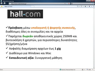 w   Web 2.0 in Learning
               w   http://www.web2.0tools.gr/

      Web 2.0 Tools




        Πρόσβαση μέσω υπολογιστή ή φορητής συσκευής,
        διαθέσιμες όλες οι συνομιλίες και τα αρχεία
        Παρέχεται δωρεάν αποθηκευτικός χώρος 250ΜΒ και
        βιντεοκλήση 6 χρηστών, για περισσότερες δυνατότητες
        $5/χρήστη/μήνα
         Ασφαλής διαμοίραση αρχείων έως 1 gig
         Διαθέσιμο για Windows και Mac
         Εκπαιδευτική αξία: Συνεργατική μάθηση
 