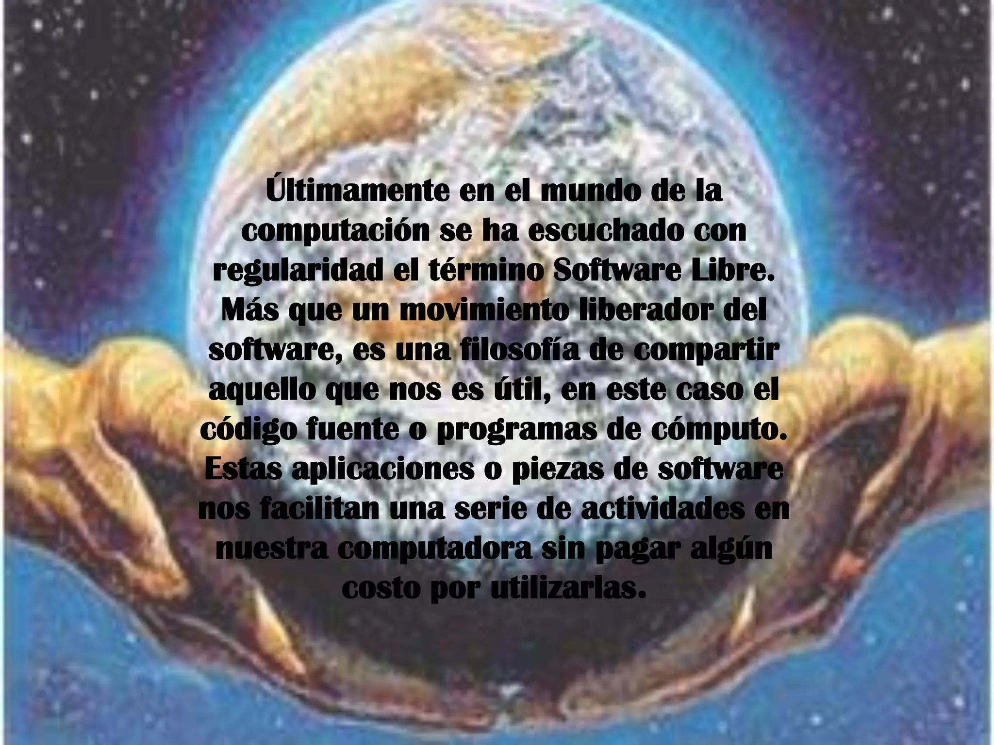 Últimamente en el mundo de la
   computación se ha escuchado con
 regularidad el término Software Libre.
  Más que un movimiento liberador del
 software, es una filosofía de compartir
 aquello que nos es útil, en este caso el
código fuente o programas de cómputo.
Estas aplicaciones o piezas de software
nos facilitan una serie de actividades en
 nuestra computadora sin pagar algún
           costo por utilizarlas.
 