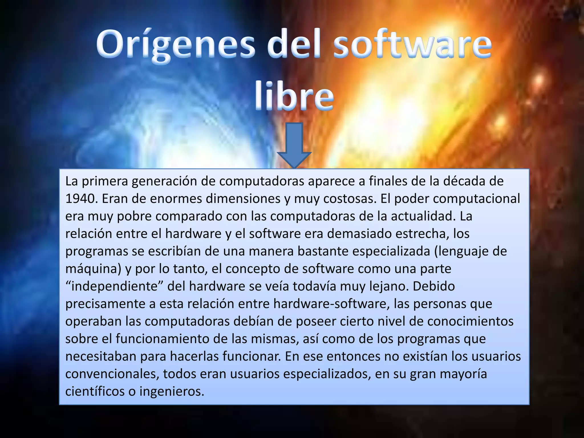 La primera generación de computadoras aparece a finales de la década de
1940. Eran de enormes dimensiones y muy costosas. El poder computacional
era muy pobre comparado con las computadoras de la actualidad. La
relación entre el hardware y el software era demasiado estrecha, los
programas se escribían de una manera bastante especializada (lenguaje de
máquina) y por lo tanto, el concepto de software como una parte
“independiente” del hardware se veía todavía muy lejano. Debido
precisamente a esta relación entre hardware-software, las personas que
operaban las computadoras debían de poseer cierto nivel de conocimientos
sobre el funcionamiento de las mismas, así como de los programas que
necesitaban para hacerlas funcionar. En ese entonces no existían los usuarios
convencionales, todos eran usuarios especializados, en su gran mayoría
científicos o ingenieros.
 