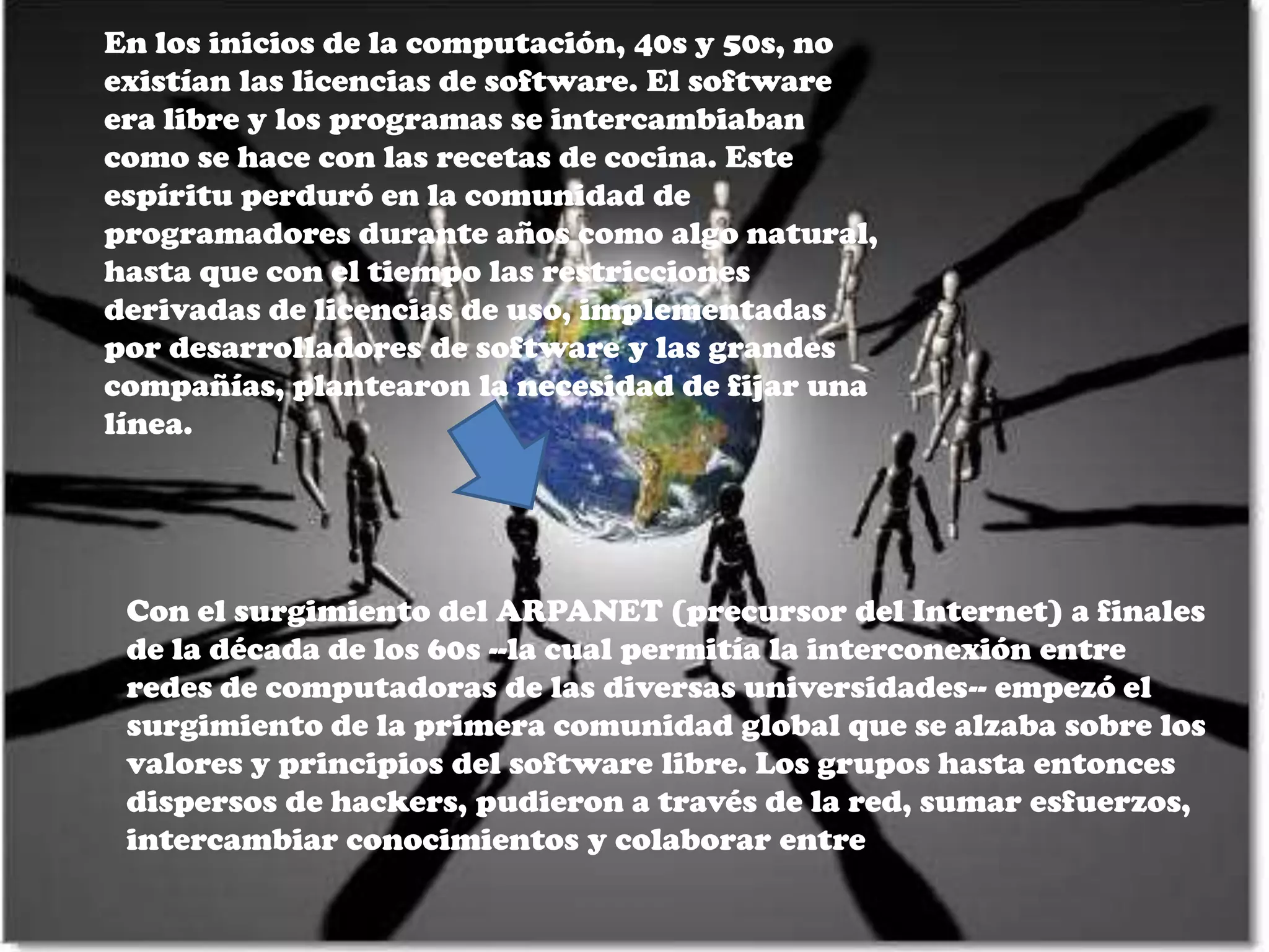 En los inicios de la computación, 40s y 50s, no
existían las licencias de software. El software
era libre y los programas se intercambiaban
como se hace con las recetas de cocina. Este
espíritu perduró en la comunidad de
programadores durante años como algo natural,
hasta que con el tiempo las restricciones
derivadas de licencias de uso, implementadas
por desarrolladores de software y las grandes
compañías, plantearon la necesidad de fijar una
línea.




 Con el surgimiento del ARPANET (precursor del Internet) a finales
 de la década de los 60s --la cual permitía la interconexión entre
 redes de computadoras de las diversas universidades-- empezó el
 surgimiento de la primera comunidad global que se alzaba sobre los
 valores y principios del software libre. Los grupos hasta entonces
 dispersos de hackers, pudieron a través de la red, sumar esfuerzos,
 intercambiar conocimientos y colaborar entre
 