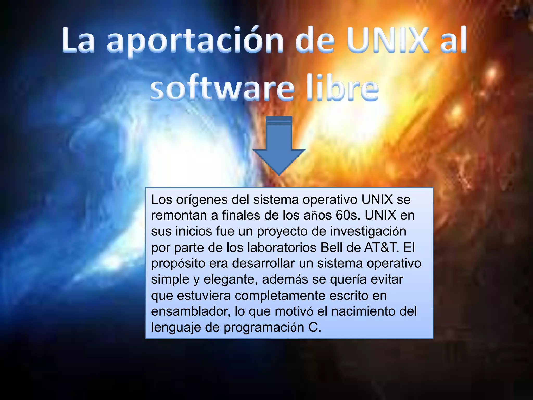 Los orígenes del sistema operativo UNIX se
remontan a finales de los años 60s. UNIX en
sus inicios fue un proyecto de investigación
por parte de los laboratorios Bell de AT&T. El
propósito era desarrollar un sistema operativo
simple y elegante, además se quería evitar
que estuviera completamente escrito en
ensamblador, lo que motivó el nacimiento del
lenguaje de programación C.
 