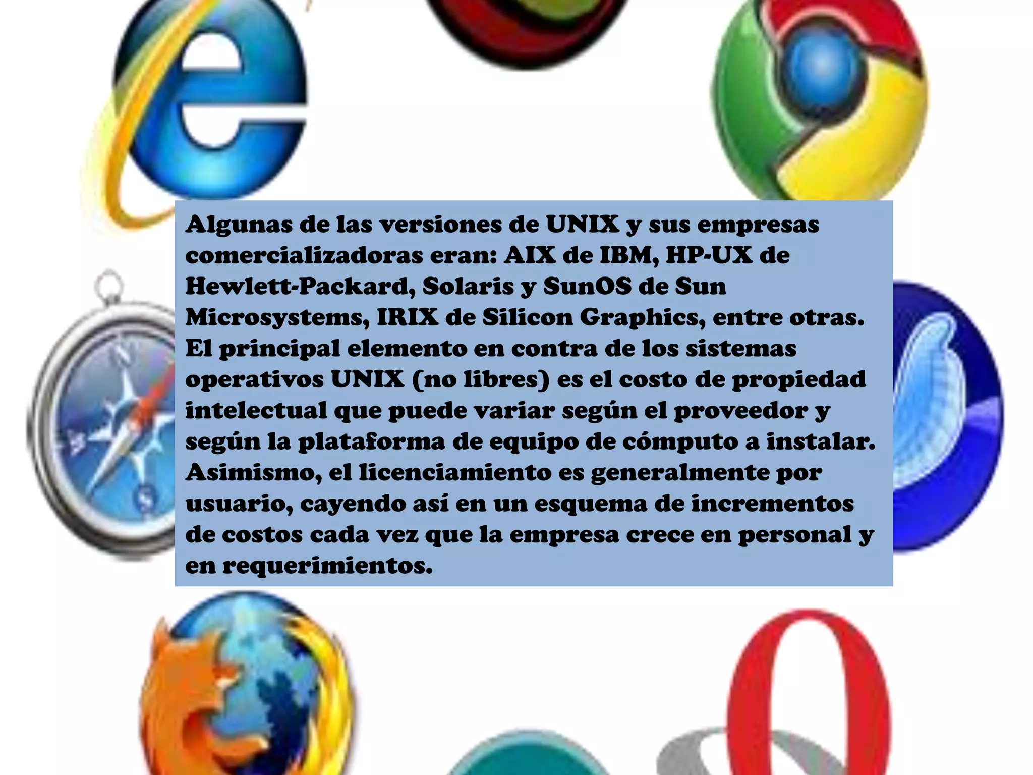 Algunas de las versiones de UNIX y sus empresas
comercializadoras eran: AIX de IBM, HP-UX de
Hewlett-Packard, Solaris y SunOS de Sun
Microsystems, IRIX de Silicon Graphics, entre otras.
El principal elemento en contra de los sistemas
operativos UNIX (no libres) es el costo de propiedad
intelectual que puede variar según el proveedor y
según la plataforma de equipo de cómputo a instalar.
Asimismo, el licenciamiento es generalmente por
usuario, cayendo así en un esquema de incrementos
de costos cada vez que la empresa crece en personal y
en requerimientos.
 