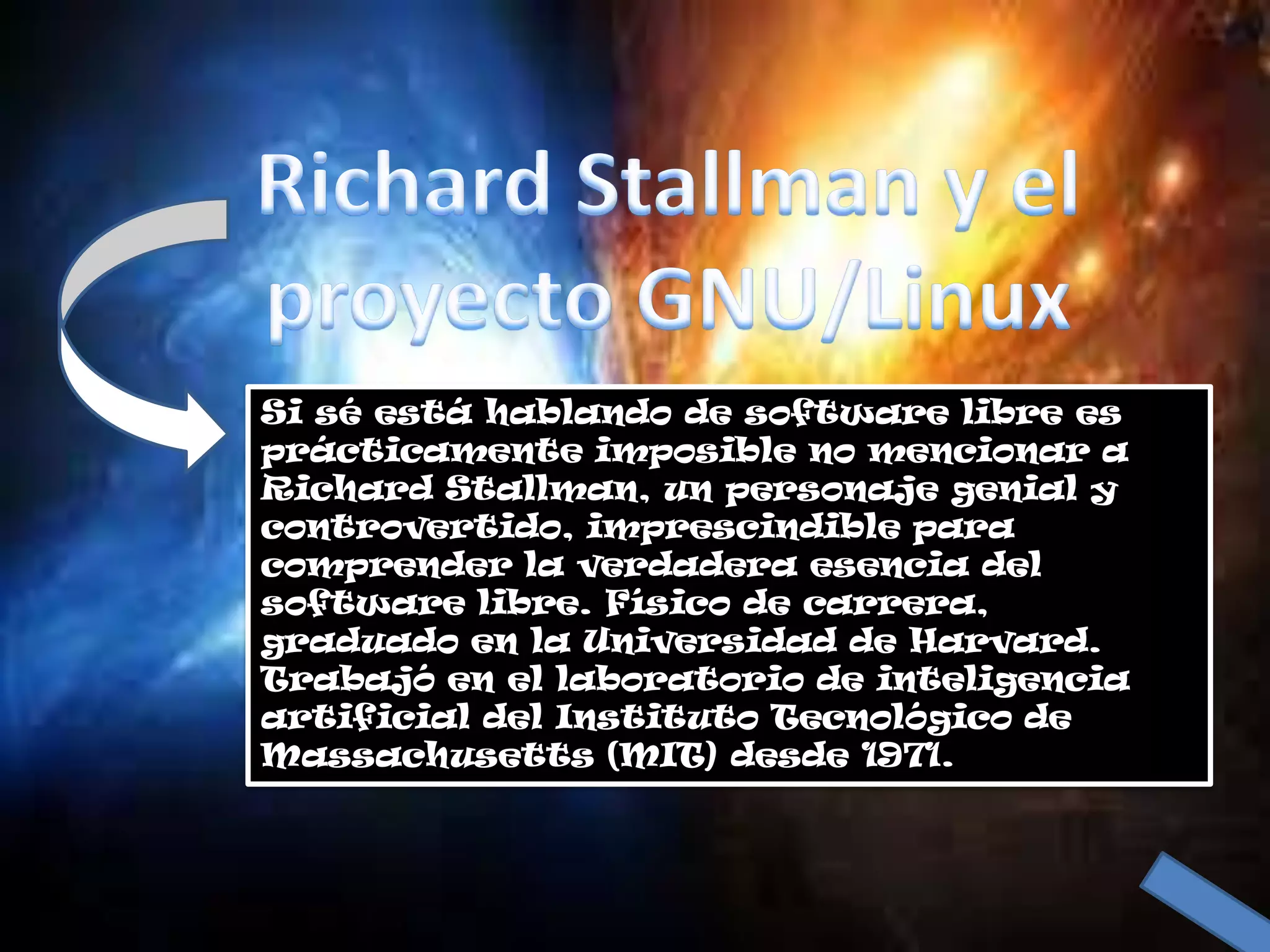 Si sé está hablando de software libre es
prácticamente imposible no mencionar a
Richard Stallman, un personaje genial y
controvertido, imprescindible para
comprender la verdadera esencia del
software libre. Físico de carrera,
graduado en la Universidad de Harvard.
Trabajó en el laboratorio de inteligencia
artificial del Instituto Tecnológico de
Massachusetts (MIT) desde 1971.
 