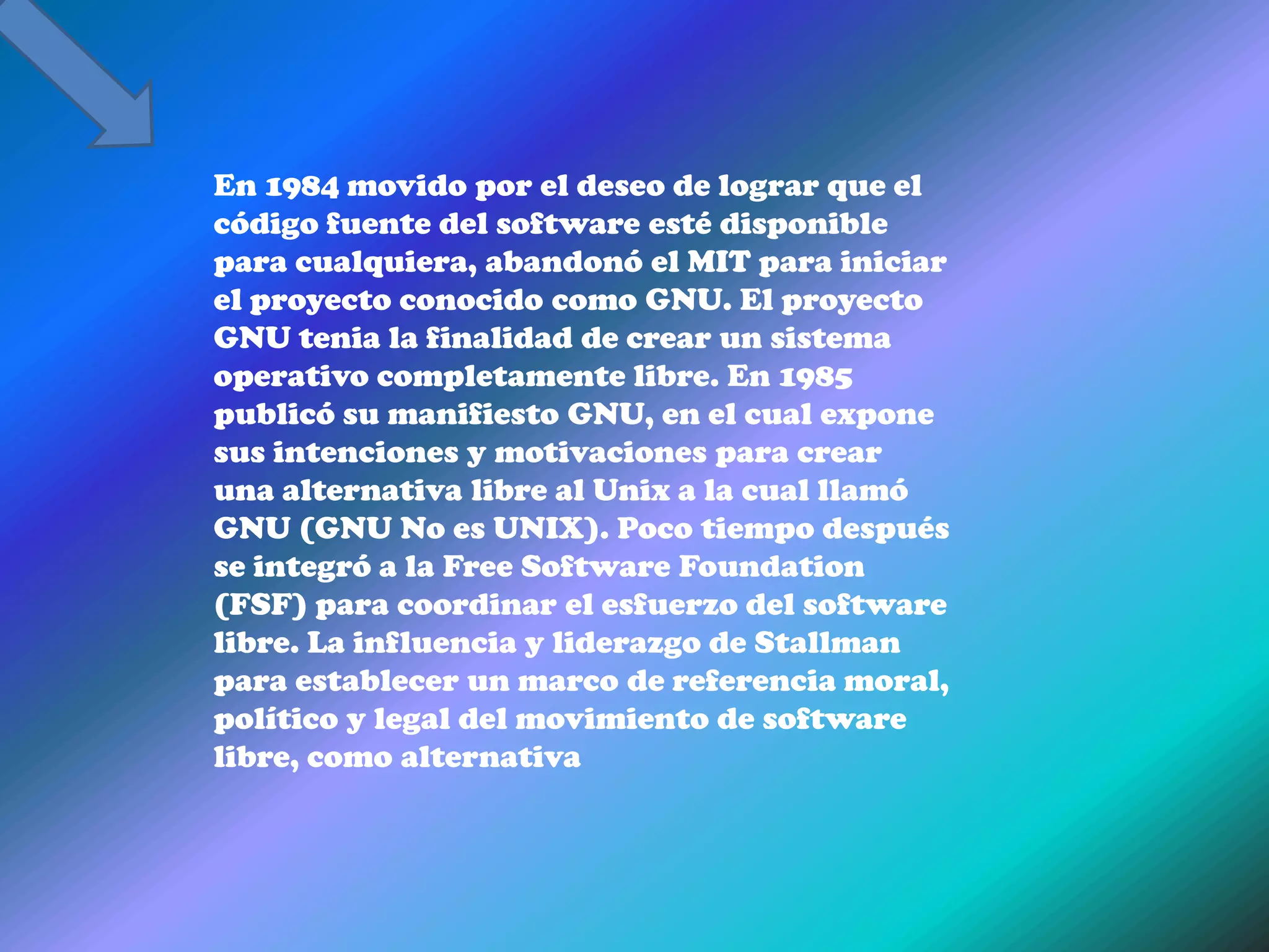 En 1984 movido por el deseo de lograr que el
código fuente del software esté disponible
para cualquiera, abandonó el MIT para iniciar
el proyecto conocido como GNU. El proyecto
GNU tenia la finalidad de crear un sistema
operativo completamente libre. En 1985
publicó su manifiesto GNU, en el cual expone
sus intenciones y motivaciones para crear
una alternativa libre al Unix a la cual llamó
GNU (GNU No es UNIX). Poco tiempo después
se integró a la Free Software Foundation
(FSF) para coordinar el esfuerzo del software
libre. La influencia y liderazgo de Stallman
para establecer un marco de referencia moral,
político y legal del movimiento de software
libre, como alternativa
 