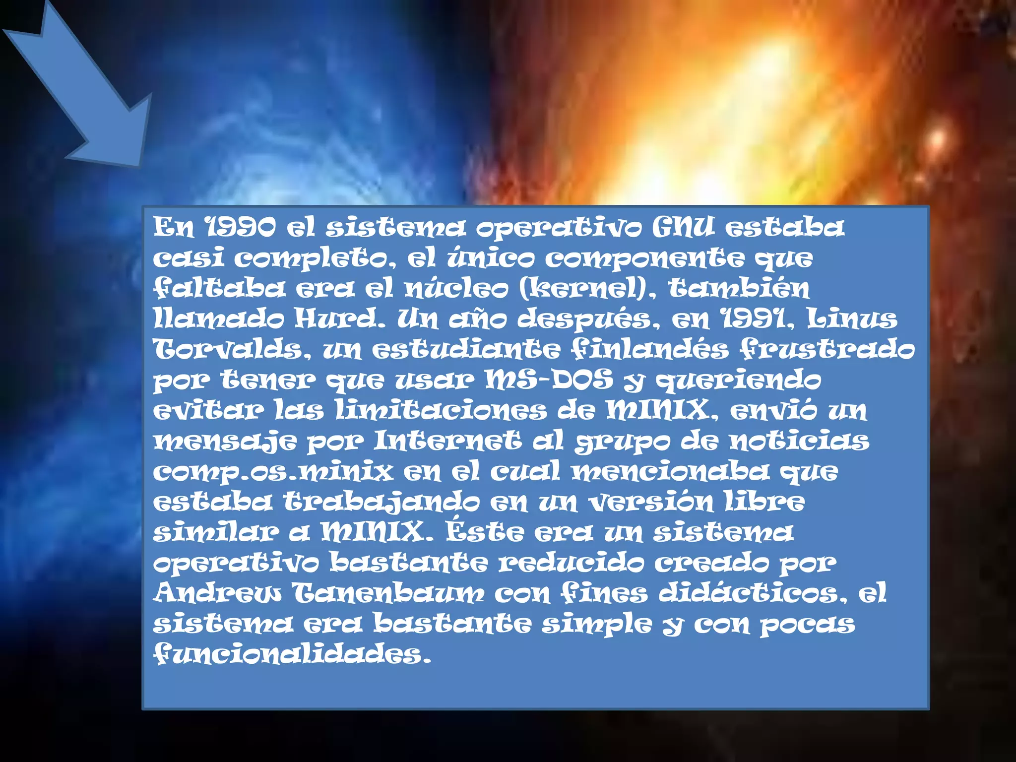 En 1990 el sistema operativo GNU estaba
casi completo, el único componente que
faltaba era el núcleo (kernel), también
llamado Hurd. Un año después, en 1991, Linus
Torvalds, un estudiante finlandés frustrado
por tener que usar MS-DOS y queriendo
evitar las limitaciones de MINIX, envió un
mensaje por Internet al grupo de noticias
comp.os.minix en el cual mencionaba que
estaba trabajando en un versión libre
similar a MINIX. Éste era un sistema
operativo bastante reducido creado por
Andrew Tanenbaum con fines didácticos, el
sistema era bastante simple y con pocas
funcionalidades.
 