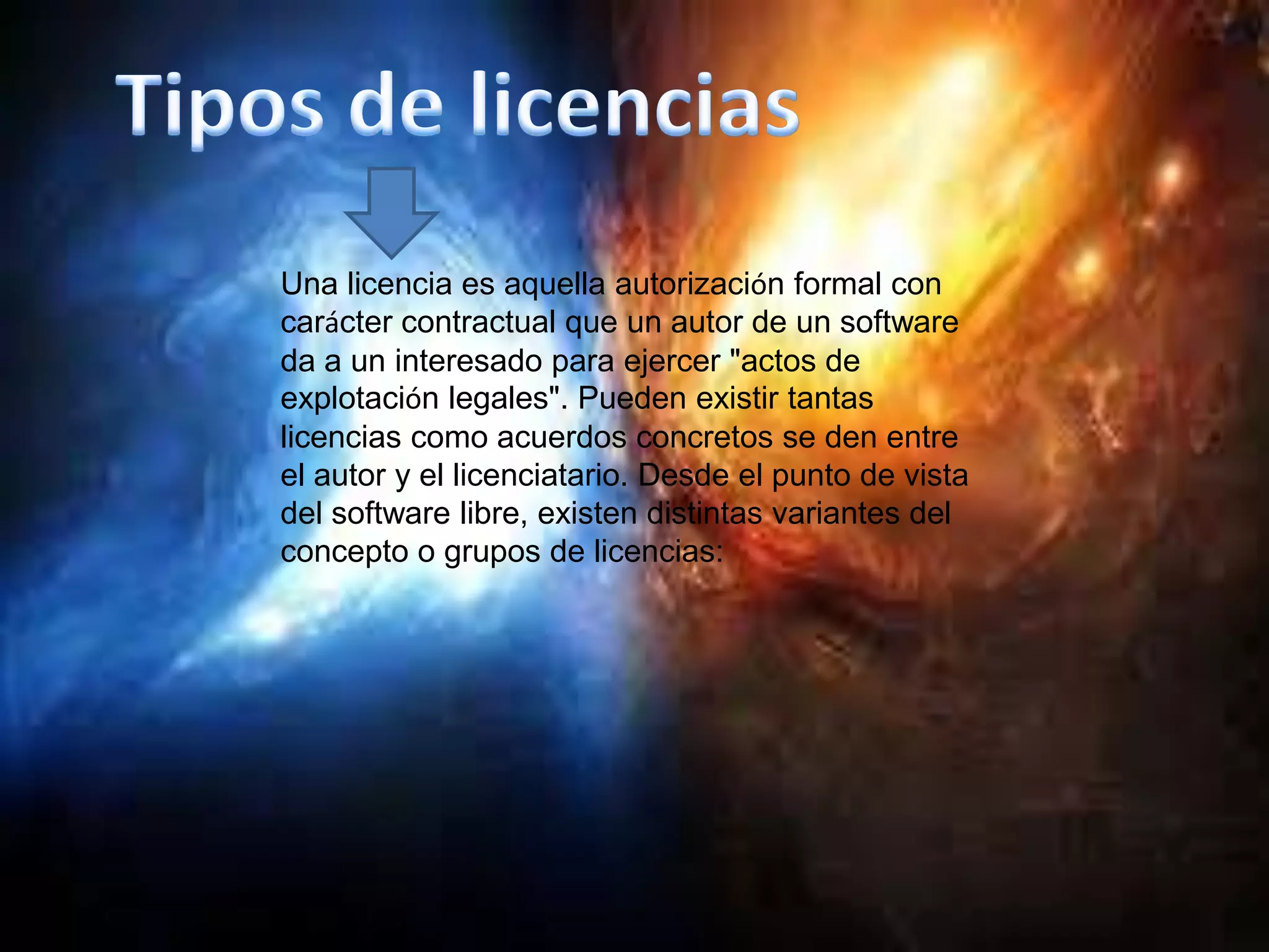 Una licencia es aquella autorización formal con
carácter contractual que un autor de un software
da a un interesado para ejercer "actos de
explotación legales". Pueden existir tantas
licencias como acuerdos concretos se den entre
el autor y el licenciatario. Desde el punto de vista
del software libre, existen distintas variantes del
concepto o grupos de licencias:
 