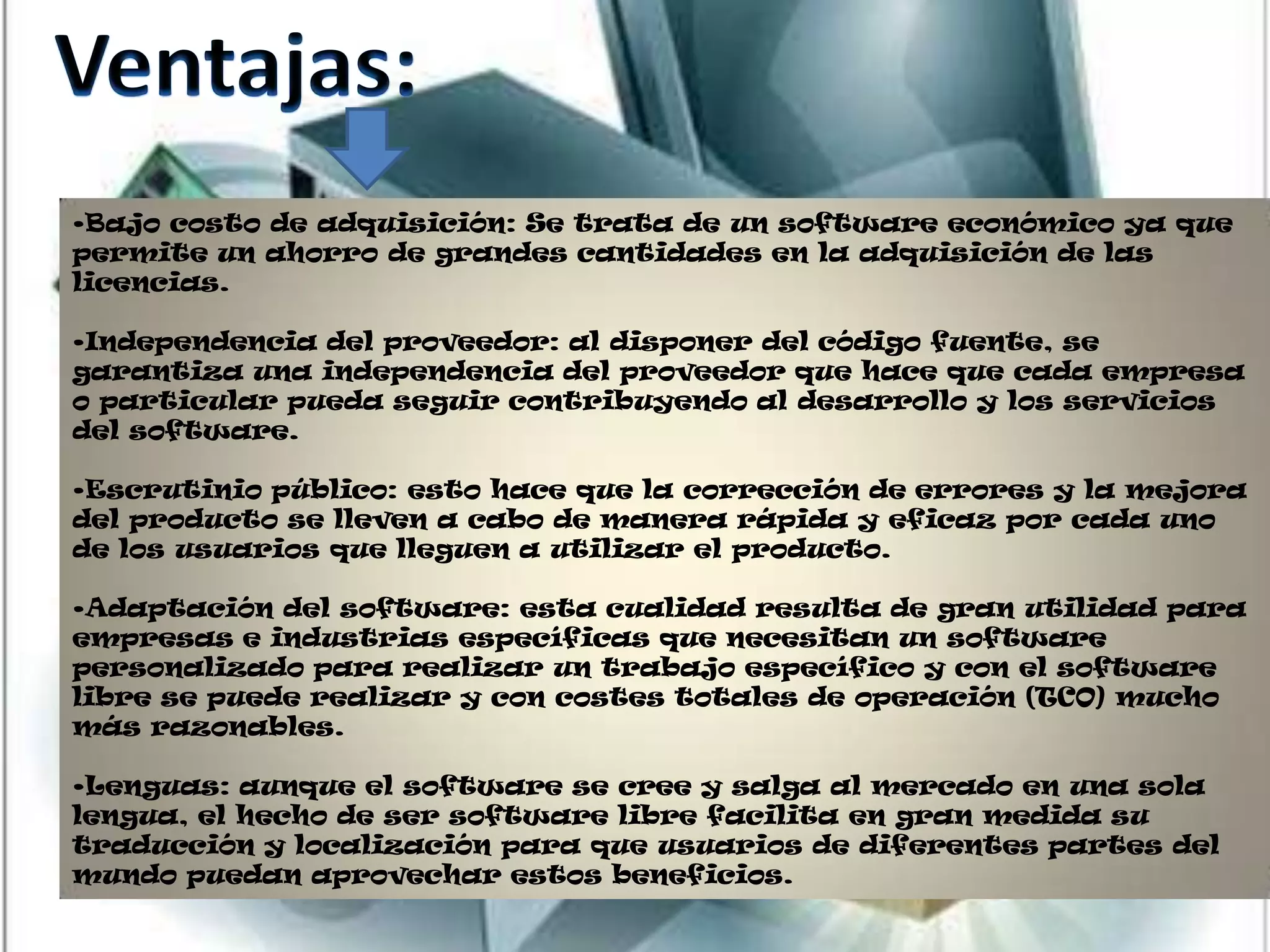 •Bajo costo de adquisición: Se trata de un software económico ya que
permite un ahorro de grandes cantidades en la adquisición de las
licencias.

•Independencia del proveedor: al disponer del código fuente, se
garantiza una independencia del proveedor que hace que cada empresa
o particular pueda seguir contribuyendo al desarrollo y los servicios
del software.

•Escrutinio público: esto hace que la corrección de errores y la mejora
del producto se lleven a cabo de manera rápida y eficaz por cada uno
de los usuarios que lleguen a utilizar el producto.

•Adaptación del software: esta cualidad resulta de gran utilidad para
empresas e industrias específicas que necesitan un software
personalizado para realizar un trabajo específico y con el software
libre se puede realizar y con costes totales de operación (TCO) mucho
más razonables.

•Lenguas: aunque el software se cree y salga al mercado en una sola
lengua, el hecho de ser software libre facilita en gran medida su
traducción y localización para que usuarios de diferentes partes del
mundo puedan aprovechar estos beneficios.
 