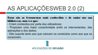 AS APLICAÇÕESWEB 2.0 (2)
Estas são as ferramentas mais conhecidas e de maior uso nas
 Estas são as ferramentas mais conhecidas e de maior uso nas
bibliotecas, uma vez que:
 bibliotecas, uma vez que:
--Criam conteúdos por parte dos utilizadores;
   Criam conteúdos por parte dos utilizadores;
-- Propiciam uma maior conectividade entre os intervenientes, das
    Propiciam uma maior conectividade entre os intervenientes, das
aplicações e dos dados;
 aplicações e dos dados;
-- Dão suporte tanto aos que colocam os conteúdos como aos que os
   Dão suporte tanto aos que colocam os conteúdos como aos que os
consomem.
 consomem.


                  APLICAÇÕES DE DIFUSÃO
 
