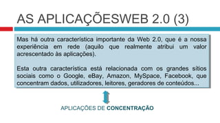 AS APLICAÇÕESWEB 2.0 (3)
Mas há outra característica importante da Web 2.0, que é a nossa
 Mas há outra característica importante da Web 2.0, que é a nossa
experiência em rede (aquilo que realmente atribui um valor
 experiência em rede (aquilo que realmente atribui um valor
acrescentado às aplicações).
 acrescentado às aplicações).

Esta outra característica está relacionada com os grandes sítios
 Esta outra característica está relacionada com os grandes sítios
sociais como o Google, eBay, Amazon, MySpace, Facebook, que
 sociais como o Google, eBay, Amazon, MySpace, Facebook, que
concentram dados, utilizadores, leitores, geradores de conteúdos...
 concentram dados, utilizadores, leitores, geradores de conteúdos...


               APLICAÇÕES DE CONCENTRAÇÃO
 